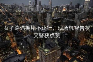 女子路遇拥堵不让行，现场机智告状交警获点赞