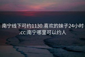 南宁线下可约1130.喜欢的妹子24小时.cc:南宁哪里可以约人