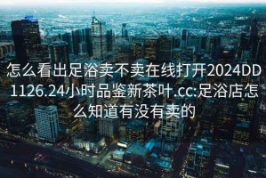 怎么看出足浴卖不卖在线打开2024DD1126.24小时品鉴新茶叶.cc:足浴店怎么知道有没有卖的