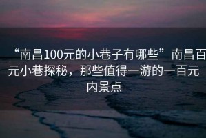 “南昌100元的小巷子有哪些”南昌百元小巷探秘，那些值得一游的一百元内景点