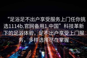 “足浴足不出户享受服务上门任你挑选1114b.官网备用1.中国”科技革新下的足浴体验，足不出户享受上门服务，多样选择尽在掌握