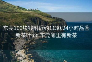 东莞100块钱附近约1130.24小时品鉴新茶叶.cc:东莞哪里有新茶