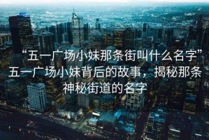 “五一广场小妹那条街叫什么名字”五一广场小妹背后的故事，揭秘那条神秘街道的名字