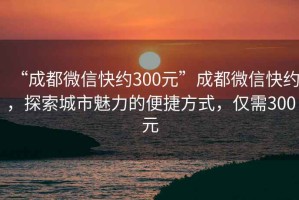 “成都微信快约300元”成都微信快约，探索城市魅力的便捷方式，仅需300元