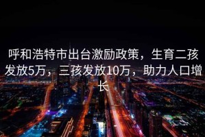 呼和浩特市出台激励政策，生育二孩发放5万，三孩发放10万，助力人口增长