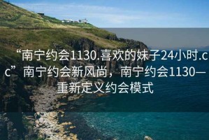 “南宁约会1130.喜欢的妹子24小时.cc”南宁约会新风尚，南宁约会1130—重新定义约会模式