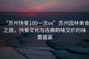 “苏州快餐100一次vx”苏州园林美食之旅，快餐文化与古典韵味交织的味蕾盛宴