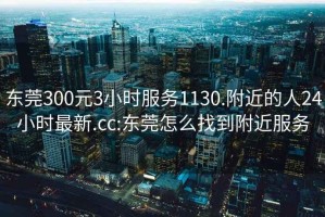 东莞300元3小时服务1130.附近的人24小时最新.cc:东莞怎么找到附近服务