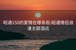 昭通150的爱情在哪条街:昭通情侣浪漫主题酒店