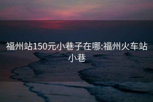 福州站150元小巷子在哪:福州火车站小巷