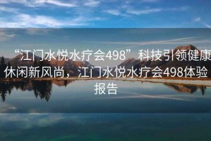 “江门水悦水疗会498”科技引领健康休闲新风尚，江门水悦水疗会498体验报告