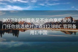 300元3小时服务足不出户享受服务上门任你挑选绝对正点1123BBC.官网备用1.中国: