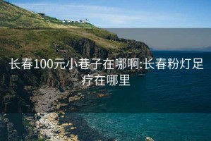 长春100元小巷子在哪啊:长春粉灯足疗在哪里