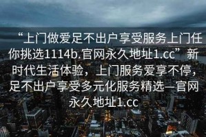 “上门做爱足不出户享受服务上门任你挑选1114b.官网永久地址1.cc”新时代生活体验，上门服务爱享不停，足不出户享受多元化服务精选—官网永久地址1.cc