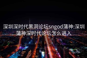 深圳深时代黑洞论坛sngod蒲神:深圳蒲神深时代论坛怎么进入