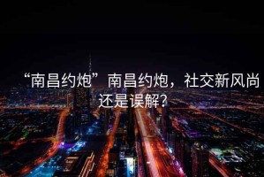 “南昌约炮”南昌约炮，社交新风尚还是误解？