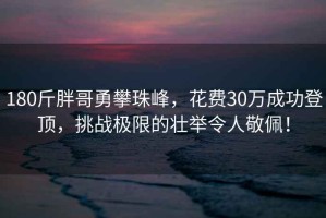 180斤胖哥勇攀珠峰，花费30万成功登顶，挑战极限的壮举令人敬佩！