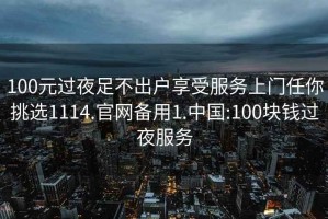 100元过夜足不出户享受服务上门任你挑选1114.官网备用1.中国:100块钱过夜服务