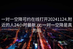 一对一空降可约在线打开20241124.附近的人24小时最新.cc:一对一空降是真的吗