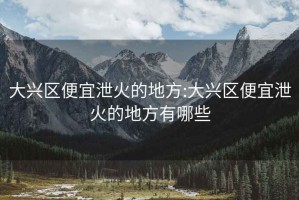 大兴区便宜泄火的地方:大兴区便宜泄火的地方有哪些