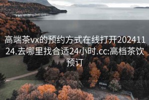 高端茶vx的预约方式在线打开20241124.去哪里找合适24小时.cc:高档茶饮预订