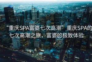 “重庆SPA富婆七次高潮”重庆SPA的七次高潮之旅，富婆的极致体验