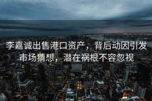 李嘉诚出售港口资产，背后动因引发市场猜想，潜在祸根不容忽视