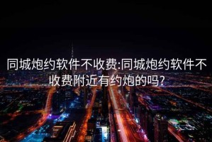 同城炮约软件不收费:同城炮约软件不收费附近有约炮的吗?