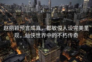 赵丽颖预言成真，都敏俊人设完美呈现，仙侠世界中的不朽传奇