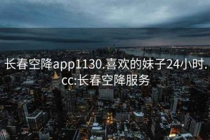 长春空降app1130.喜欢的妹子24小时.cc:长春空降服务