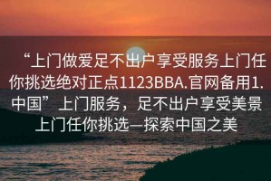 “上门做爱足不出户享受服务上门任你挑选绝对正点1123BBA.官网备用1.中国”上门服务，足不出户享受美景上门任你挑选—探索中国之美