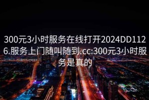 300元3小时服务在线打开2024DD1126.服务上门随叫随到.cc:300元3小时服务是真的