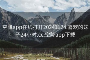 空降app在线打开20241124.喜欢的妹子24小时.cc:空降app下载