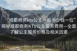 “成都商务ktv公主一般多少钱一位”揭秘成都商务KTV公主服务费用—全面了解公主服务价格及相关因素