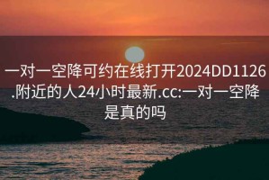 一对一空降可约在线打开2024DD1126.附近的人24小时最新.cc:一对一空降是真的吗