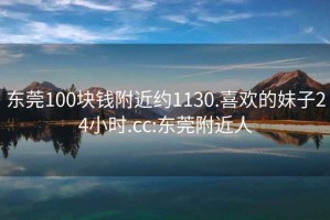 东莞100块钱附近约1130.喜欢的妹子24小时.cc:东莞附近人