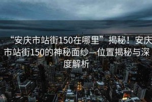 “安庆市站街150在哪里”揭秘！安庆市站街150的神秘面纱—位置揭秘与深度解析