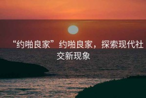 “约啪良家”约啪良家，探索现代社交新现象