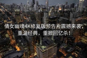 倩女幽魂4K修复版预告片震撼来袭，重温经典，重掀回忆杀！