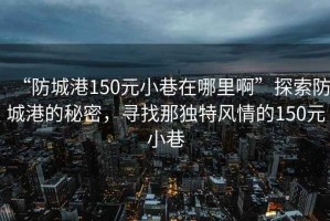 “防城港150元小巷在哪里啊”探索防城港的秘密，寻找那独特风情的150元小巷