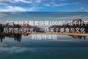 “城中村不戴套快餐100元”城中村午后的悠闲时光，一场关于美食与文化的独特体验