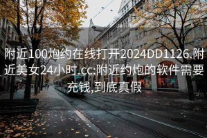 附近100炮约在线打开2024DD1126.附近美女24小时.cc:附近约炮的软件需要充钱,到底真假