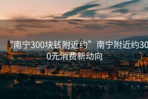 “南宁300块钱附近约”南宁附近约300元消费新动向