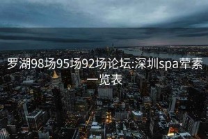 罗湖98场95场92场论坛:深圳spa荤素一览表