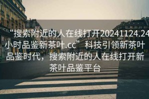 “搜索附近的人在线打开20241124.24小时品鉴新茶叶.cc”科技引领新茶叶品鉴时代，搜索附近的人在线打开新茶叶品鉴平台