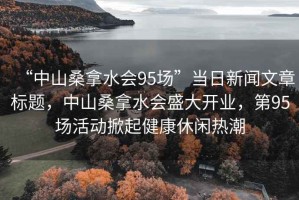 “中山桑拿水会95场”当日新闻文章标题，中山桑拿水会盛大开业，第95场活动掀起健康休闲热潮