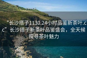 “长沙搭子1130.24小时品鉴新茶叶.cc”长沙搭子新茶叶品鉴盛会，全天候探寻茶叶魅力