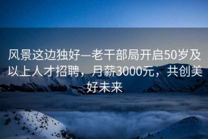 风景这边独好—老干部局开启50岁及以上人才招聘，月薪3000元，共创美好未来