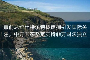 菲前总统杜特尔特被逮捕引发国际关注，中方表态坚定支持菲方司法独立