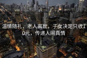 温情随礼，老人离世，子女决定只收10元，传递人间真情